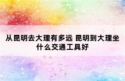 从昆明去大理有多远 昆明到大理坐什么交通工具好